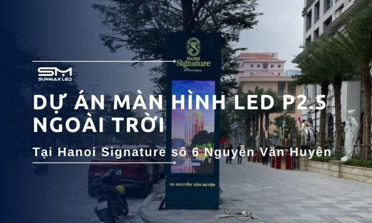 Dự Án Màn Hình LED P2.5 Ngoài Trời Đẳng Cấp Của Sunmax LED Tỏa Sáng Tại Hanoi Signature